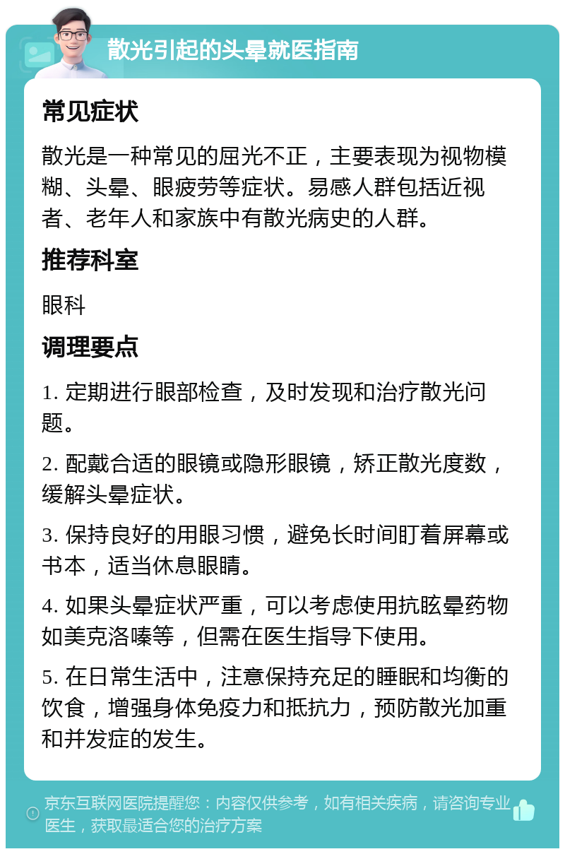 散光引起的头晕就医指南 常见症状 散光是一种常见的屈光不正，主要表现为视物模糊、头晕、眼疲劳等症状。易感人群包括近视者、老年人和家族中有散光病史的人群。 推荐科室 眼科 调理要点 1. 定期进行眼部检查，及时发现和治疗散光问题。 2. 配戴合适的眼镜或隐形眼镜，矫正散光度数，缓解头晕症状。 3. 保持良好的用眼习惯，避免长时间盯着屏幕或书本，适当休息眼睛。 4. 如果头晕症状严重，可以考虑使用抗眩晕药物如美克洛嗪等，但需在医生指导下使用。 5. 在日常生活中，注意保持充足的睡眠和均衡的饮食，增强身体免疫力和抵抗力，预防散光加重和并发症的发生。