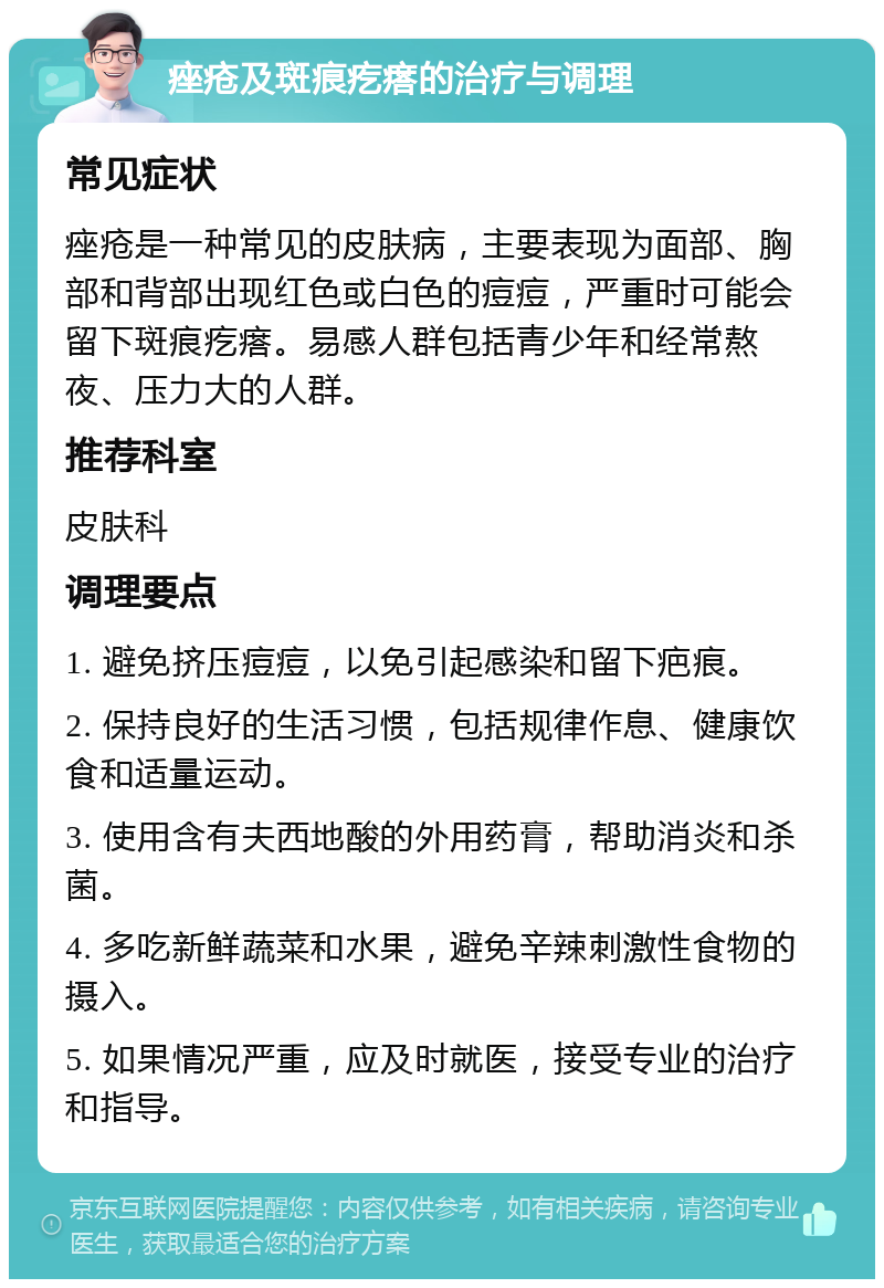 痤疮及斑痕疙瘩的治疗与调理 常见症状 痤疮是一种常见的皮肤病，主要表现为面部、胸部和背部出现红色或白色的痘痘，严重时可能会留下斑痕疙瘩。易感人群包括青少年和经常熬夜、压力大的人群。 推荐科室 皮肤科 调理要点 1. 避免挤压痘痘，以免引起感染和留下疤痕。 2. 保持良好的生活习惯，包括规律作息、健康饮食和适量运动。 3. 使用含有夫西地酸的外用药膏，帮助消炎和杀菌。 4. 多吃新鲜蔬菜和水果，避免辛辣刺激性食物的摄入。 5. 如果情况严重，应及时就医，接受专业的治疗和指导。