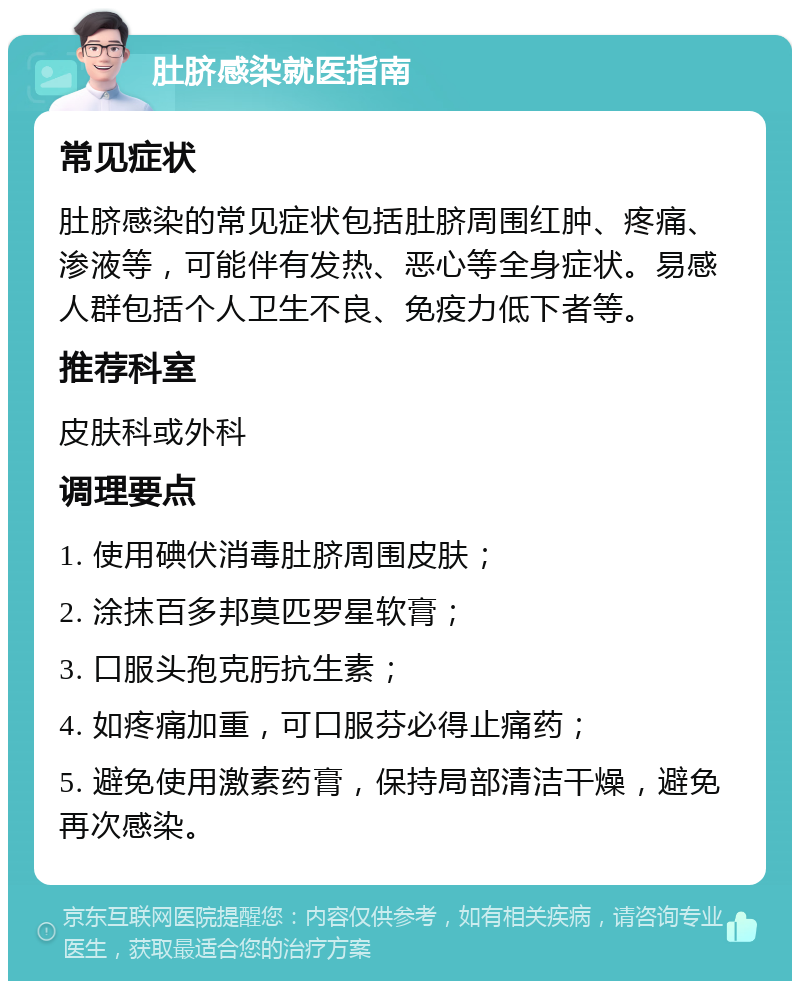 肚脐感染就医指南 常见症状 肚脐感染的常见症状包括肚脐周围红肿、疼痛、渗液等，可能伴有发热、恶心等全身症状。易感人群包括个人卫生不良、免疫力低下者等。 推荐科室 皮肤科或外科 调理要点 1. 使用碘伏消毒肚脐周围皮肤； 2. 涂抹百多邦莫匹罗星软膏； 3. 口服头孢克肟抗生素； 4. 如疼痛加重，可口服芬必得止痛药； 5. 避免使用激素药膏，保持局部清洁干燥，避免再次感染。