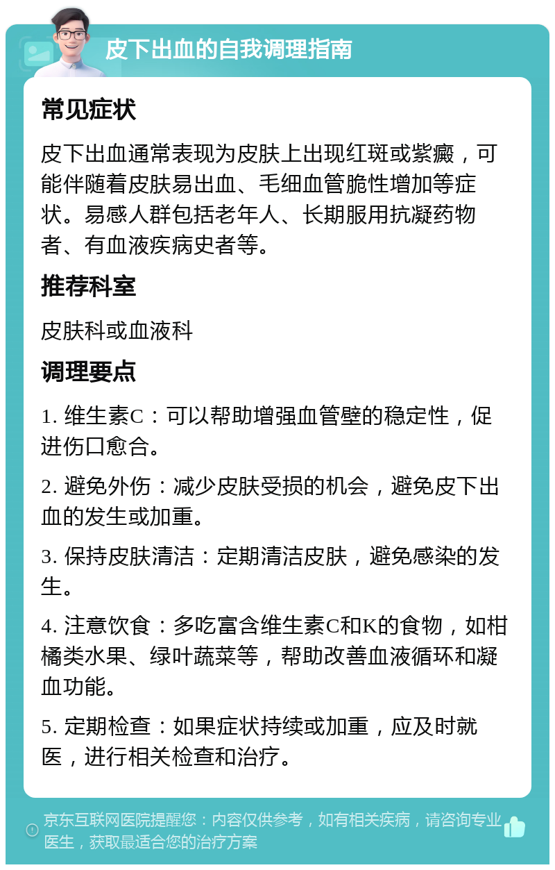 皮下出血的自我调理指南 常见症状 皮下出血通常表现为皮肤上出现红斑或紫癜，可能伴随着皮肤易出血、毛细血管脆性增加等症状。易感人群包括老年人、长期服用抗凝药物者、有血液疾病史者等。 推荐科室 皮肤科或血液科 调理要点 1. 维生素C：可以帮助增强血管壁的稳定性，促进伤口愈合。 2. 避免外伤：减少皮肤受损的机会，避免皮下出血的发生或加重。 3. 保持皮肤清洁：定期清洁皮肤，避免感染的发生。 4. 注意饮食：多吃富含维生素C和K的食物，如柑橘类水果、绿叶蔬菜等，帮助改善血液循环和凝血功能。 5. 定期检查：如果症状持续或加重，应及时就医，进行相关检查和治疗。