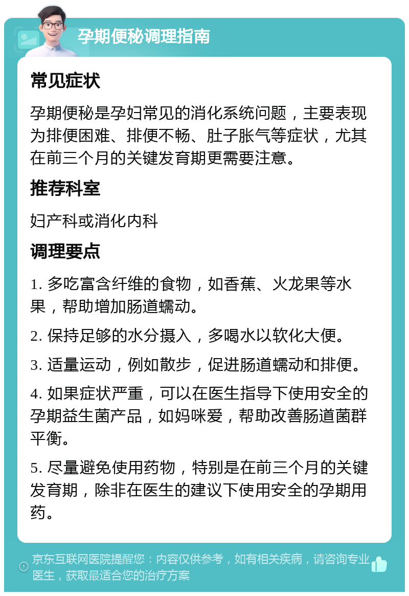 孕期便秘调理指南 常见症状 孕期便秘是孕妇常见的消化系统问题，主要表现为排便困难、排便不畅、肚子胀气等症状，尤其在前三个月的关键发育期更需要注意。 推荐科室 妇产科或消化内科 调理要点 1. 多吃富含纤维的食物，如香蕉、火龙果等水果，帮助增加肠道蠕动。 2. 保持足够的水分摄入，多喝水以软化大便。 3. 适量运动，例如散步，促进肠道蠕动和排便。 4. 如果症状严重，可以在医生指导下使用安全的孕期益生菌产品，如妈咪爱，帮助改善肠道菌群平衡。 5. 尽量避免使用药物，特别是在前三个月的关键发育期，除非在医生的建议下使用安全的孕期用药。