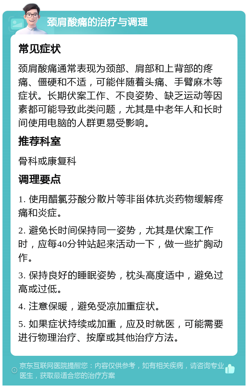 颈肩酸痛的治疗与调理 常见症状 颈肩酸痛通常表现为颈部、肩部和上背部的疼痛、僵硬和不适，可能伴随着头痛、手臂麻木等症状。长期伏案工作、不良姿势、缺乏运动等因素都可能导致此类问题，尤其是中老年人和长时间使用电脑的人群更易受影响。 推荐科室 骨科或康复科 调理要点 1. 使用醋氯芬酸分散片等非甾体抗炎药物缓解疼痛和炎症。 2. 避免长时间保持同一姿势，尤其是伏案工作时，应每40分钟站起来活动一下，做一些扩胸动作。 3. 保持良好的睡眠姿势，枕头高度适中，避免过高或过低。 4. 注意保暖，避免受凉加重症状。 5. 如果症状持续或加重，应及时就医，可能需要进行物理治疗、按摩或其他治疗方法。