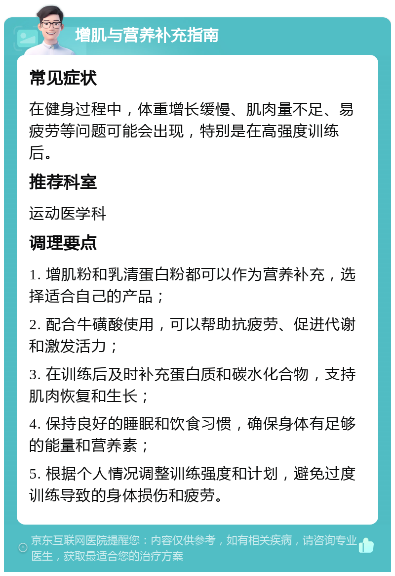 增肌与营养补充指南 常见症状 在健身过程中，体重增长缓慢、肌肉量不足、易疲劳等问题可能会出现，特别是在高强度训练后。 推荐科室 运动医学科 调理要点 1. 增肌粉和乳清蛋白粉都可以作为营养补充，选择适合自己的产品； 2. 配合牛磺酸使用，可以帮助抗疲劳、促进代谢和激发活力； 3. 在训练后及时补充蛋白质和碳水化合物，支持肌肉恢复和生长； 4. 保持良好的睡眠和饮食习惯，确保身体有足够的能量和营养素； 5. 根据个人情况调整训练强度和计划，避免过度训练导致的身体损伤和疲劳。