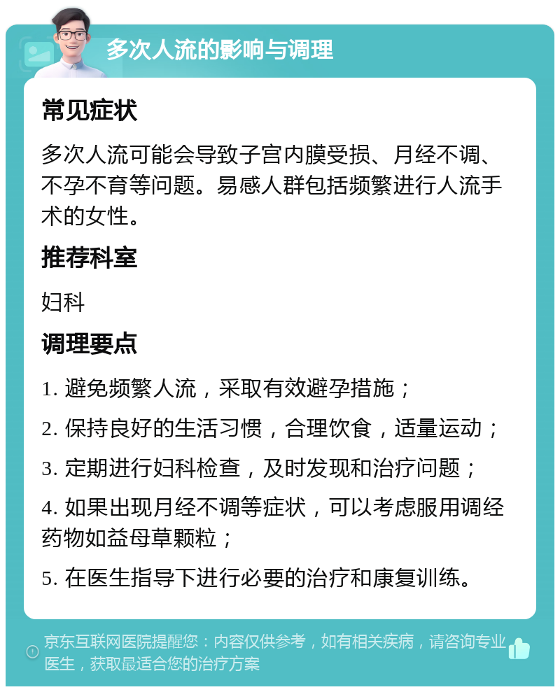 多次人流的影响与调理 常见症状 多次人流可能会导致子宫内膜受损、月经不调、不孕不育等问题。易感人群包括频繁进行人流手术的女性。 推荐科室 妇科 调理要点 1. 避免频繁人流，采取有效避孕措施； 2. 保持良好的生活习惯，合理饮食，适量运动； 3. 定期进行妇科检查，及时发现和治疗问题； 4. 如果出现月经不调等症状，可以考虑服用调经药物如益母草颗粒； 5. 在医生指导下进行必要的治疗和康复训练。