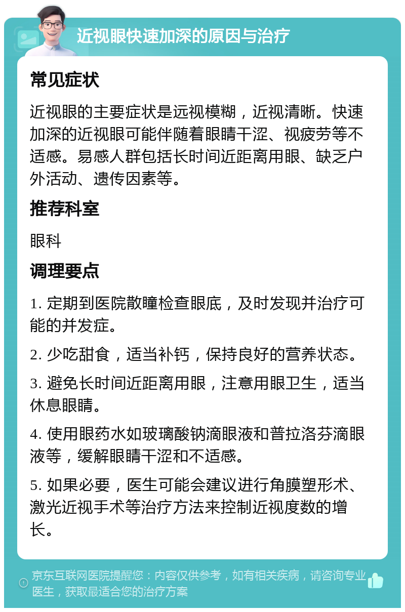 近视眼快速加深的原因与治疗 常见症状 近视眼的主要症状是远视模糊，近视清晰。快速加深的近视眼可能伴随着眼睛干涩、视疲劳等不适感。易感人群包括长时间近距离用眼、缺乏户外活动、遗传因素等。 推荐科室 眼科 调理要点 1. 定期到医院散瞳检查眼底，及时发现并治疗可能的并发症。 2. 少吃甜食，适当补钙，保持良好的营养状态。 3. 避免长时间近距离用眼，注意用眼卫生，适当休息眼睛。 4. 使用眼药水如玻璃酸钠滴眼液和普拉洛芬滴眼液等，缓解眼睛干涩和不适感。 5. 如果必要，医生可能会建议进行角膜塑形术、激光近视手术等治疗方法来控制近视度数的增长。