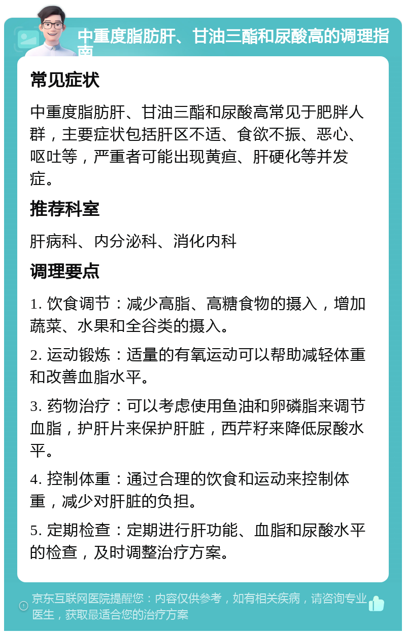 中重度脂肪肝、甘油三酯和尿酸高的调理指南 常见症状 中重度脂肪肝、甘油三酯和尿酸高常见于肥胖人群，主要症状包括肝区不适、食欲不振、恶心、呕吐等，严重者可能出现黄疸、肝硬化等并发症。 推荐科室 肝病科、内分泌科、消化内科 调理要点 1. 饮食调节：减少高脂、高糖食物的摄入，增加蔬菜、水果和全谷类的摄入。 2. 运动锻炼：适量的有氧运动可以帮助减轻体重和改善血脂水平。 3. 药物治疗：可以考虑使用鱼油和卵磷脂来调节血脂，护肝片来保护肝脏，西芹籽来降低尿酸水平。 4. 控制体重：通过合理的饮食和运动来控制体重，减少对肝脏的负担。 5. 定期检查：定期进行肝功能、血脂和尿酸水平的检查，及时调整治疗方案。