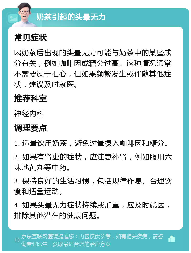 奶茶引起的头晕无力 常见症状 喝奶茶后出现的头晕无力可能与奶茶中的某些成分有关，例如咖啡因或糖分过高。这种情况通常不需要过于担心，但如果频繁发生或伴随其他症状，建议及时就医。 推荐科室 神经内科 调理要点 1. 适量饮用奶茶，避免过量摄入咖啡因和糖分。 2. 如果有肾虚的症状，应注意补肾，例如服用六味地黄丸等中药。 3. 保持良好的生活习惯，包括规律作息、合理饮食和适量运动。 4. 如果头晕无力症状持续或加重，应及时就医，排除其他潜在的健康问题。