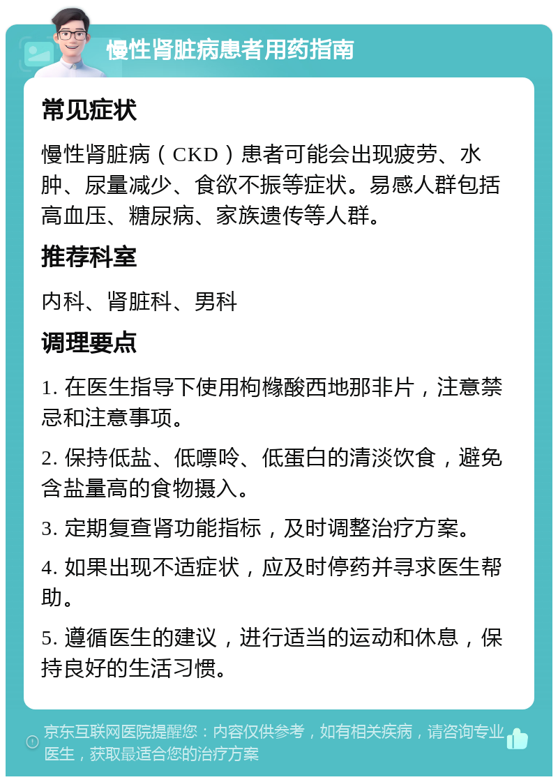 慢性肾脏病患者用药指南 常见症状 慢性肾脏病（CKD）患者可能会出现疲劳、水肿、尿量减少、食欲不振等症状。易感人群包括高血压、糖尿病、家族遗传等人群。 推荐科室 内科、肾脏科、男科 调理要点 1. 在医生指导下使用枸橼酸西地那非片，注意禁忌和注意事项。 2. 保持低盐、低嘌呤、低蛋白的清淡饮食，避免含盐量高的食物摄入。 3. 定期复查肾功能指标，及时调整治疗方案。 4. 如果出现不适症状，应及时停药并寻求医生帮助。 5. 遵循医生的建议，进行适当的运动和休息，保持良好的生活习惯。