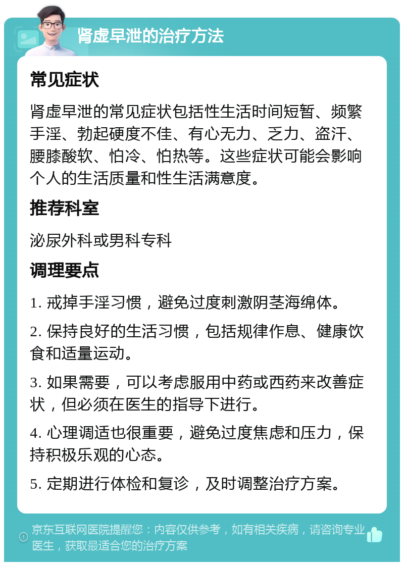 肾虚早泄的治疗方法 常见症状 肾虚早泄的常见症状包括性生活时间短暂、频繁手淫、勃起硬度不佳、有心无力、乏力、盗汗、腰膝酸软、怕冷、怕热等。这些症状可能会影响个人的生活质量和性生活满意度。 推荐科室 泌尿外科或男科专科 调理要点 1. 戒掉手淫习惯，避免过度刺激阴茎海绵体。 2. 保持良好的生活习惯，包括规律作息、健康饮食和适量运动。 3. 如果需要，可以考虑服用中药或西药来改善症状，但必须在医生的指导下进行。 4. 心理调适也很重要，避免过度焦虑和压力，保持积极乐观的心态。 5. 定期进行体检和复诊，及时调整治疗方案。