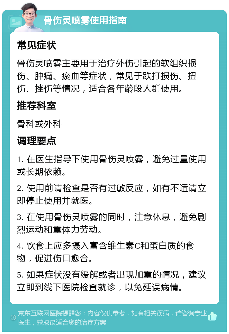 骨伤灵喷雾使用指南 常见症状 骨伤灵喷雾主要用于治疗外伤引起的软组织损伤、肿痛、瘀血等症状，常见于跌打损伤、扭伤、挫伤等情况，适合各年龄段人群使用。 推荐科室 骨科或外科 调理要点 1. 在医生指导下使用骨伤灵喷雾，避免过量使用或长期依赖。 2. 使用前请检查是否有过敏反应，如有不适请立即停止使用并就医。 3. 在使用骨伤灵喷雾的同时，注意休息，避免剧烈运动和重体力劳动。 4. 饮食上应多摄入富含维生素C和蛋白质的食物，促进伤口愈合。 5. 如果症状没有缓解或者出现加重的情况，建议立即到线下医院检查就诊，以免延误病情。