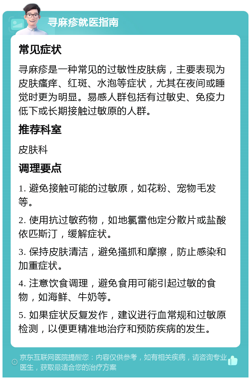 寻麻疹就医指南 常见症状 寻麻疹是一种常见的过敏性皮肤病，主要表现为皮肤瘙痒、红斑、水泡等症状，尤其在夜间或睡觉时更为明显。易感人群包括有过敏史、免疫力低下或长期接触过敏原的人群。 推荐科室 皮肤科 调理要点 1. 避免接触可能的过敏原，如花粉、宠物毛发等。 2. 使用抗过敏药物，如地氯雷他定分散片或盐酸依匹斯汀，缓解症状。 3. 保持皮肤清洁，避免搔抓和摩擦，防止感染和加重症状。 4. 注意饮食调理，避免食用可能引起过敏的食物，如海鲜、牛奶等。 5. 如果症状反复发作，建议进行血常规和过敏原检测，以便更精准地治疗和预防疾病的发生。