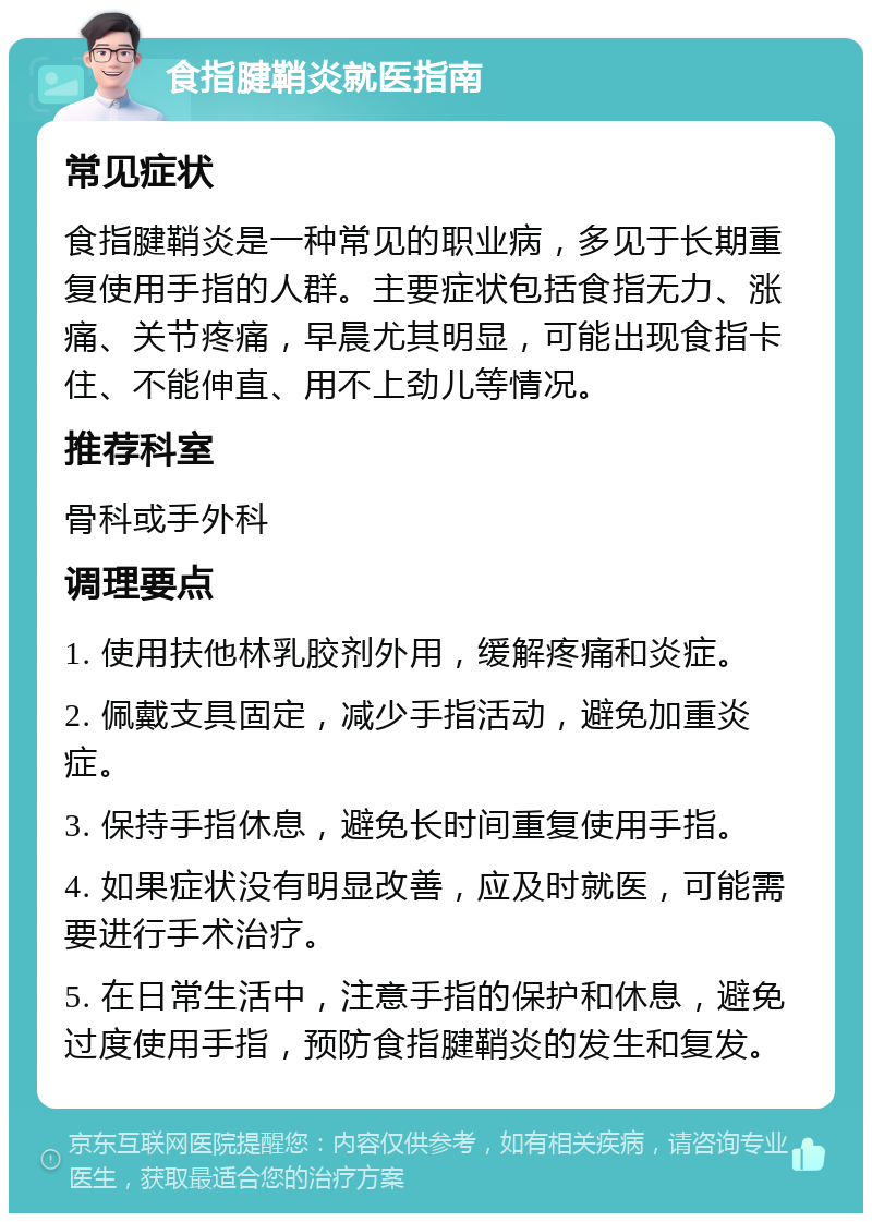 食指腱鞘炎就医指南 常见症状 食指腱鞘炎是一种常见的职业病，多见于长期重复使用手指的人群。主要症状包括食指无力、涨痛、关节疼痛，早晨尤其明显，可能出现食指卡住、不能伸直、用不上劲儿等情况。 推荐科室 骨科或手外科 调理要点 1. 使用扶他林乳胶剂外用，缓解疼痛和炎症。 2. 佩戴支具固定，减少手指活动，避免加重炎症。 3. 保持手指休息，避免长时间重复使用手指。 4. 如果症状没有明显改善，应及时就医，可能需要进行手术治疗。 5. 在日常生活中，注意手指的保护和休息，避免过度使用手指，预防食指腱鞘炎的发生和复发。