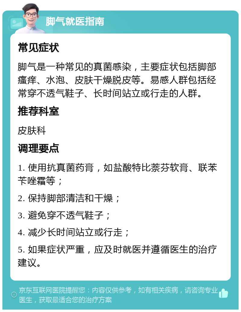 脚气就医指南 常见症状 脚气是一种常见的真菌感染，主要症状包括脚部瘙痒、水泡、皮肤干燥脱皮等。易感人群包括经常穿不透气鞋子、长时间站立或行走的人群。 推荐科室 皮肤科 调理要点 1. 使用抗真菌药膏，如盐酸特比萘芬软膏、联苯苄唑霜等； 2. 保持脚部清洁和干燥； 3. 避免穿不透气鞋子； 4. 减少长时间站立或行走； 5. 如果症状严重，应及时就医并遵循医生的治疗建议。