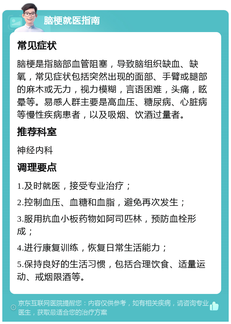 脑梗就医指南 常见症状 脑梗是指脑部血管阻塞，导致脑组织缺血、缺氧，常见症状包括突然出现的面部、手臂或腿部的麻木或无力，视力模糊，言语困难，头痛，眩晕等。易感人群主要是高血压、糖尿病、心脏病等慢性疾病患者，以及吸烟、饮酒过量者。 推荐科室 神经内科 调理要点 1.及时就医，接受专业治疗； 2.控制血压、血糖和血脂，避免再次发生； 3.服用抗血小板药物如阿司匹林，预防血栓形成； 4.进行康复训练，恢复日常生活能力； 5.保持良好的生活习惯，包括合理饮食、适量运动、戒烟限酒等。