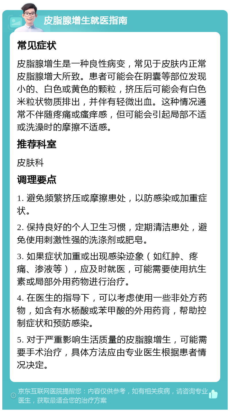 皮脂腺增生就医指南 常见症状 皮脂腺增生是一种良性病变，常见于皮肤内正常皮脂腺增大所致。患者可能会在阴囊等部位发现小的、白色或黄色的颗粒，挤压后可能会有白色米粒状物质排出，并伴有轻微出血。这种情况通常不伴随疼痛或瘙痒感，但可能会引起局部不适或洗澡时的摩擦不适感。 推荐科室 皮肤科 调理要点 1. 避免频繁挤压或摩擦患处，以防感染或加重症状。 2. 保持良好的个人卫生习惯，定期清洁患处，避免使用刺激性强的洗涤剂或肥皂。 3. 如果症状加重或出现感染迹象（如红肿、疼痛、渗液等），应及时就医，可能需要使用抗生素或局部外用药物进行治疗。 4. 在医生的指导下，可以考虑使用一些非处方药物，如含有水杨酸或苯甲酸的外用药膏，帮助控制症状和预防感染。 5. 对于严重影响生活质量的皮脂腺增生，可能需要手术治疗，具体方法应由专业医生根据患者情况决定。