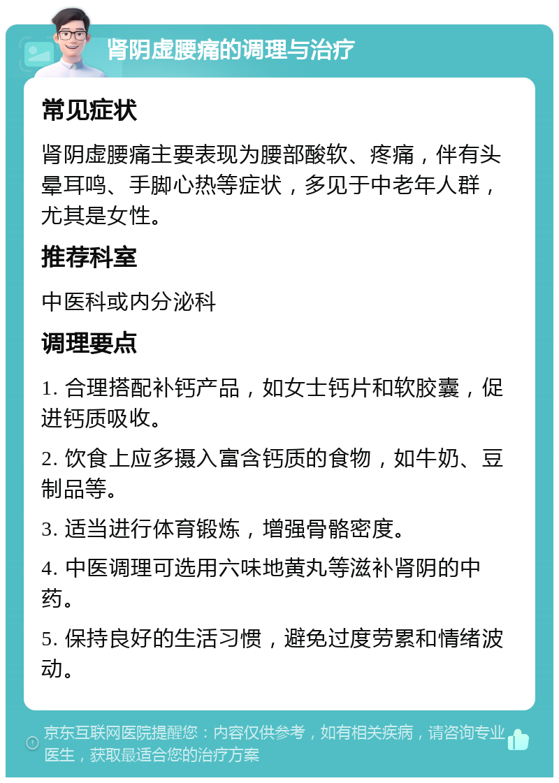 肾阴虚腰痛的调理与治疗 常见症状 肾阴虚腰痛主要表现为腰部酸软、疼痛，伴有头晕耳鸣、手脚心热等症状，多见于中老年人群，尤其是女性。 推荐科室 中医科或内分泌科 调理要点 1. 合理搭配补钙产品，如女士钙片和软胶囊，促进钙质吸收。 2. 饮食上应多摄入富含钙质的食物，如牛奶、豆制品等。 3. 适当进行体育锻炼，增强骨骼密度。 4. 中医调理可选用六味地黄丸等滋补肾阴的中药。 5. 保持良好的生活习惯，避免过度劳累和情绪波动。