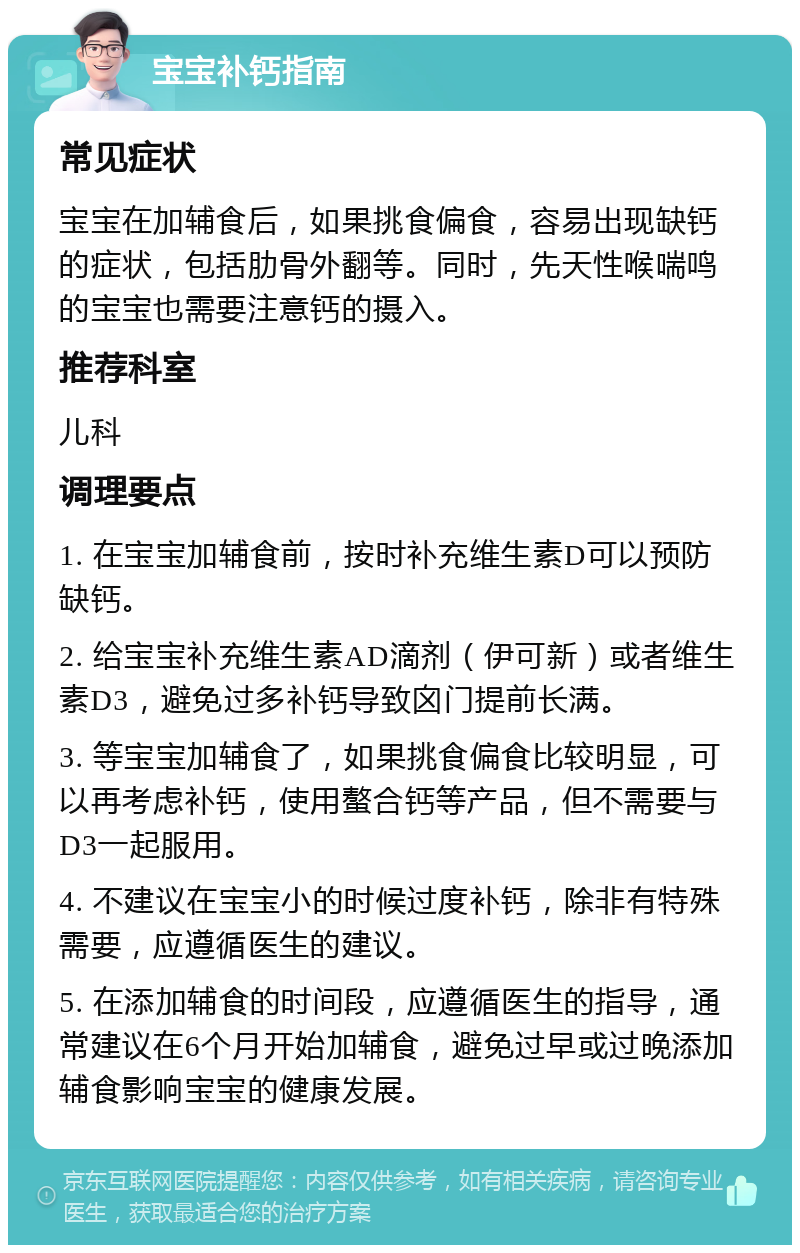 宝宝补钙指南 常见症状 宝宝在加辅食后，如果挑食偏食，容易出现缺钙的症状，包括肋骨外翻等。同时，先天性喉喘鸣的宝宝也需要注意钙的摄入。 推荐科室 儿科 调理要点 1. 在宝宝加辅食前，按时补充维生素D可以预防缺钙。 2. 给宝宝补充维生素AD滴剂（伊可新）或者维生素D3，避免过多补钙导致囟门提前长满。 3. 等宝宝加辅食了，如果挑食偏食比较明显，可以再考虑补钙，使用螯合钙等产品，但不需要与D3一起服用。 4. 不建议在宝宝小的时候过度补钙，除非有特殊需要，应遵循医生的建议。 5. 在添加辅食的时间段，应遵循医生的指导，通常建议在6个月开始加辅食，避免过早或过晚添加辅食影响宝宝的健康发展。