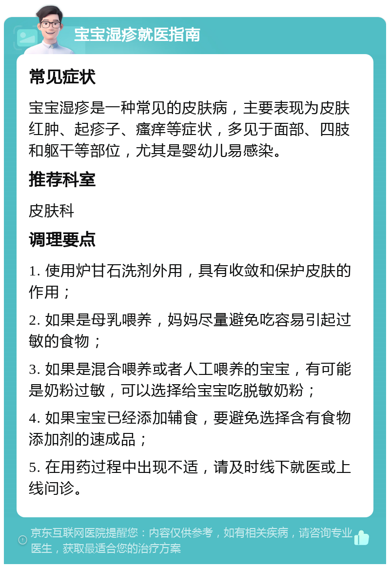 宝宝湿疹就医指南 常见症状 宝宝湿疹是一种常见的皮肤病，主要表现为皮肤红肿、起疹子、瘙痒等症状，多见于面部、四肢和躯干等部位，尤其是婴幼儿易感染。 推荐科室 皮肤科 调理要点 1. 使用炉甘石洗剂外用，具有收敛和保护皮肤的作用； 2. 如果是母乳喂养，妈妈尽量避免吃容易引起过敏的食物； 3. 如果是混合喂养或者人工喂养的宝宝，有可能是奶粉过敏，可以选择给宝宝吃脱敏奶粉； 4. 如果宝宝已经添加辅食，要避免选择含有食物添加剂的速成品； 5. 在用药过程中出现不适，请及时线下就医或上线问诊。