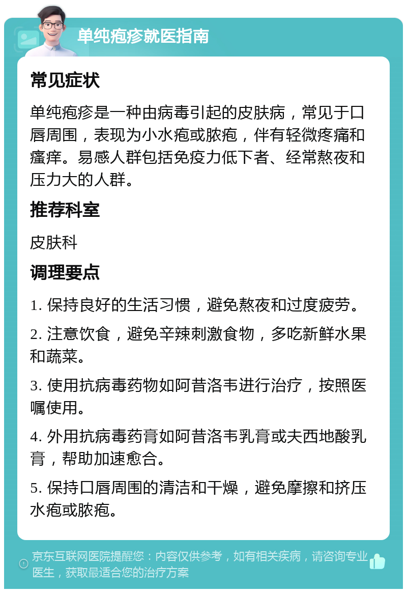 单纯疱疹就医指南 常见症状 单纯疱疹是一种由病毒引起的皮肤病，常见于口唇周围，表现为小水疱或脓疱，伴有轻微疼痛和瘙痒。易感人群包括免疫力低下者、经常熬夜和压力大的人群。 推荐科室 皮肤科 调理要点 1. 保持良好的生活习惯，避免熬夜和过度疲劳。 2. 注意饮食，避免辛辣刺激食物，多吃新鲜水果和蔬菜。 3. 使用抗病毒药物如阿昔洛韦进行治疗，按照医嘱使用。 4. 外用抗病毒药膏如阿昔洛韦乳膏或夫西地酸乳膏，帮助加速愈合。 5. 保持口唇周围的清洁和干燥，避免摩擦和挤压水疱或脓疱。