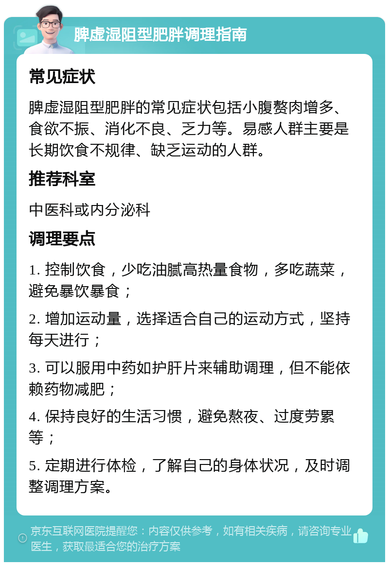 脾虚湿阻型肥胖调理指南 常见症状 脾虚湿阻型肥胖的常见症状包括小腹赘肉增多、食欲不振、消化不良、乏力等。易感人群主要是长期饮食不规律、缺乏运动的人群。 推荐科室 中医科或内分泌科 调理要点 1. 控制饮食，少吃油腻高热量食物，多吃蔬菜，避免暴饮暴食； 2. 增加运动量，选择适合自己的运动方式，坚持每天进行； 3. 可以服用中药如护肝片来辅助调理，但不能依赖药物减肥； 4. 保持良好的生活习惯，避免熬夜、过度劳累等； 5. 定期进行体检，了解自己的身体状况，及时调整调理方案。