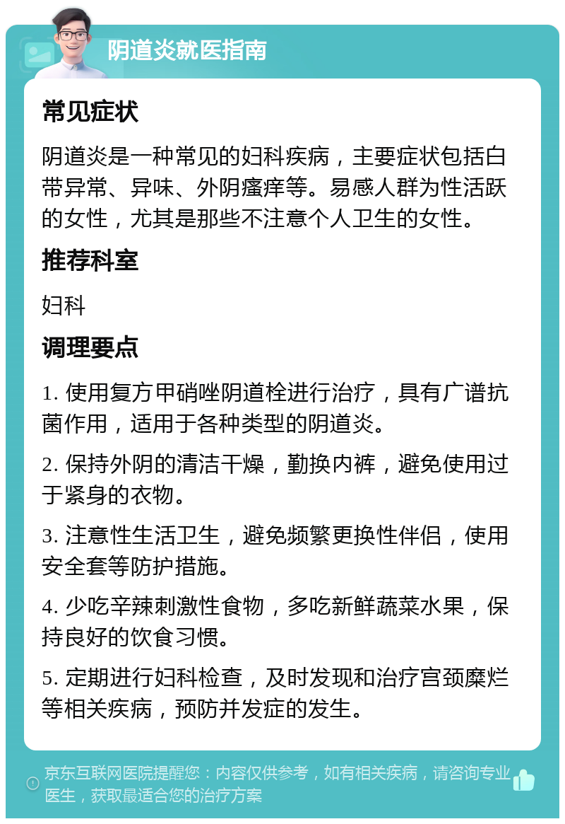 阴道炎就医指南 常见症状 阴道炎是一种常见的妇科疾病，主要症状包括白带异常、异味、外阴瘙痒等。易感人群为性活跃的女性，尤其是那些不注意个人卫生的女性。 推荐科室 妇科 调理要点 1. 使用复方甲硝唑阴道栓进行治疗，具有广谱抗菌作用，适用于各种类型的阴道炎。 2. 保持外阴的清洁干燥，勤换内裤，避免使用过于紧身的衣物。 3. 注意性生活卫生，避免频繁更换性伴侣，使用安全套等防护措施。 4. 少吃辛辣刺激性食物，多吃新鲜蔬菜水果，保持良好的饮食习惯。 5. 定期进行妇科检查，及时发现和治疗宫颈糜烂等相关疾病，预防并发症的发生。