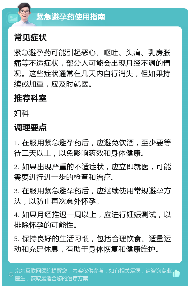 紧急避孕药使用指南 常见症状 紧急避孕药可能引起恶心、呕吐、头痛、乳房胀痛等不适症状，部分人可能会出现月经不调的情况。这些症状通常在几天内自行消失，但如果持续或加重，应及时就医。 推荐科室 妇科 调理要点 1. 在服用紧急避孕药后，应避免饮酒，至少要等待三天以上，以免影响药效和身体健康。 2. 如果出现严重的不适症状，应立即就医，可能需要进行进一步的检查和治疗。 3. 在服用紧急避孕药后，应继续使用常规避孕方法，以防止再次意外怀孕。 4. 如果月经推迟一周以上，应进行妊娠测试，以排除怀孕的可能性。 5. 保持良好的生活习惯，包括合理饮食、适量运动和充足休息，有助于身体恢复和健康维护。