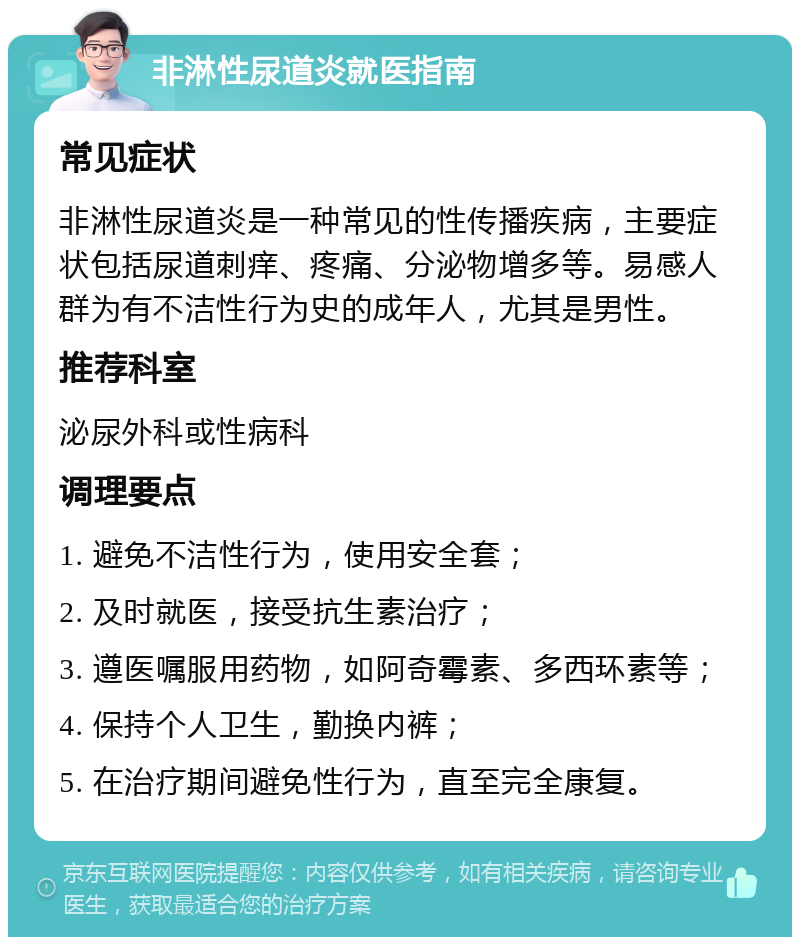 非淋性尿道炎就医指南 常见症状 非淋性尿道炎是一种常见的性传播疾病，主要症状包括尿道刺痒、疼痛、分泌物增多等。易感人群为有不洁性行为史的成年人，尤其是男性。 推荐科室 泌尿外科或性病科 调理要点 1. 避免不洁性行为，使用安全套； 2. 及时就医，接受抗生素治疗； 3. 遵医嘱服用药物，如阿奇霉素、多西环素等； 4. 保持个人卫生，勤换内裤； 5. 在治疗期间避免性行为，直至完全康复。