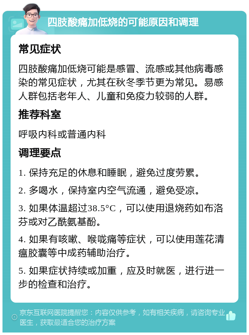 四肢酸痛加低烧的可能原因和调理 常见症状 四肢酸痛加低烧可能是感冒、流感或其他病毒感染的常见症状，尤其在秋冬季节更为常见。易感人群包括老年人、儿童和免疫力较弱的人群。 推荐科室 呼吸内科或普通内科 调理要点 1. 保持充足的休息和睡眠，避免过度劳累。 2. 多喝水，保持室内空气流通，避免受凉。 3. 如果体温超过38.5°C，可以使用退烧药如布洛芬或对乙酰氨基酚。 4. 如果有咳嗽、喉咙痛等症状，可以使用莲花清瘟胶囊等中成药辅助治疗。 5. 如果症状持续或加重，应及时就医，进行进一步的检查和治疗。