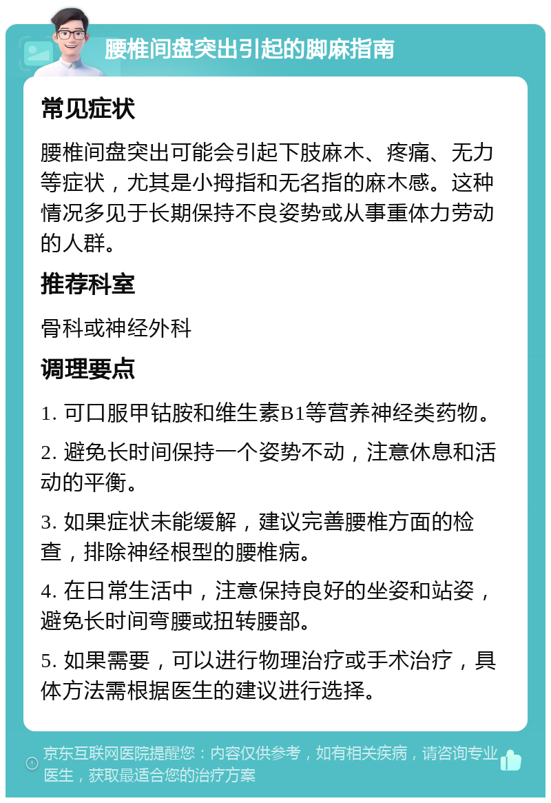 腰椎间盘突出引起的脚麻指南 常见症状 腰椎间盘突出可能会引起下肢麻木、疼痛、无力等症状，尤其是小拇指和无名指的麻木感。这种情况多见于长期保持不良姿势或从事重体力劳动的人群。 推荐科室 骨科或神经外科 调理要点 1. 可口服甲钴胺和维生素B1等营养神经类药物。 2. 避免长时间保持一个姿势不动，注意休息和活动的平衡。 3. 如果症状未能缓解，建议完善腰椎方面的检查，排除神经根型的腰椎病。 4. 在日常生活中，注意保持良好的坐姿和站姿，避免长时间弯腰或扭转腰部。 5. 如果需要，可以进行物理治疗或手术治疗，具体方法需根据医生的建议进行选择。