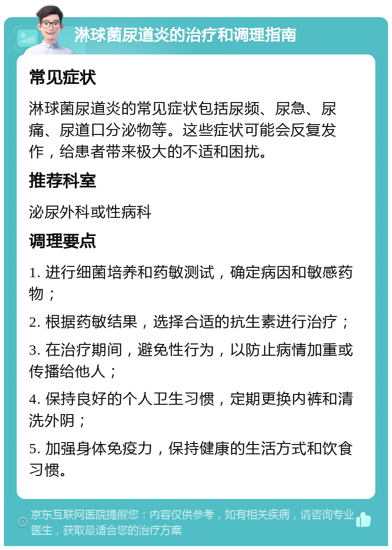 淋球菌尿道炎的治疗和调理指南 常见症状 淋球菌尿道炎的常见症状包括尿频、尿急、尿痛、尿道口分泌物等。这些症状可能会反复发作，给患者带来极大的不适和困扰。 推荐科室 泌尿外科或性病科 调理要点 1. 进行细菌培养和药敏测试，确定病因和敏感药物； 2. 根据药敏结果，选择合适的抗生素进行治疗； 3. 在治疗期间，避免性行为，以防止病情加重或传播给他人； 4. 保持良好的个人卫生习惯，定期更换内裤和清洗外阴； 5. 加强身体免疫力，保持健康的生活方式和饮食习惯。