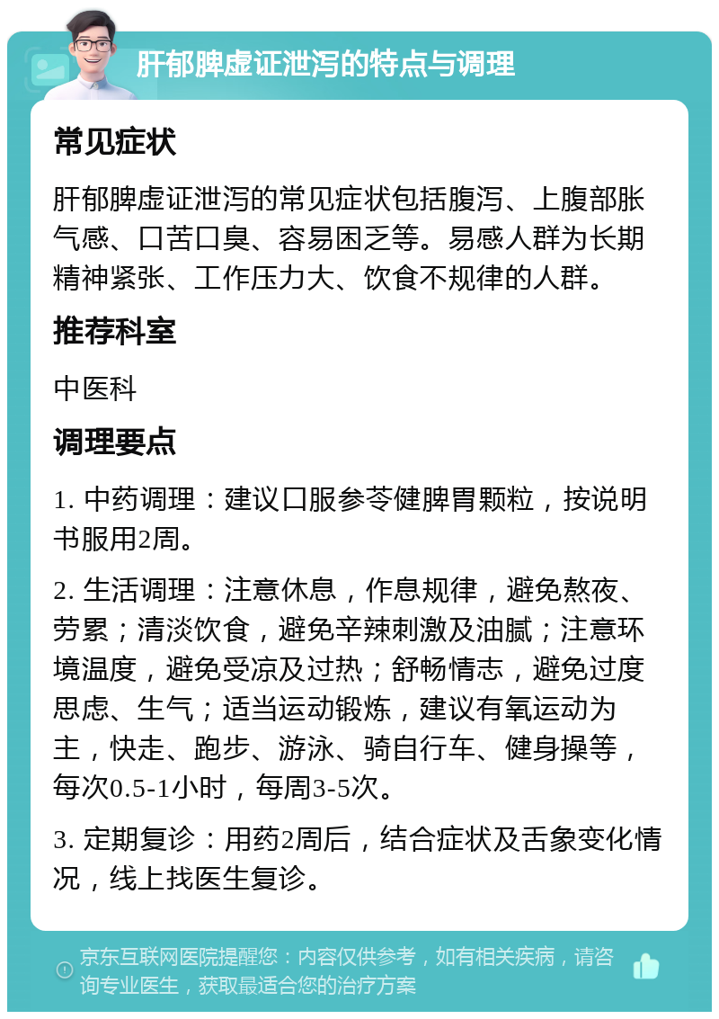 肝郁脾虚证泄泻的特点与调理 常见症状 肝郁脾虚证泄泻的常见症状包括腹泻、上腹部胀气感、口苦口臭、容易困乏等。易感人群为长期精神紧张、工作压力大、饮食不规律的人群。 推荐科室 中医科 调理要点 1. 中药调理：建议口服参苓健脾胃颗粒，按说明书服用2周。 2. 生活调理：注意休息，作息规律，避免熬夜、劳累；清淡饮食，避免辛辣刺激及油腻；注意环境温度，避免受凉及过热；舒畅情志，避免过度思虑、生气；适当运动锻炼，建议有氧运动为主，快走、跑步、游泳、骑自行车、健身操等，每次0.5-1小时，每周3-5次。 3. 定期复诊：用药2周后，结合症状及舌象变化情况，线上找医生复诊。