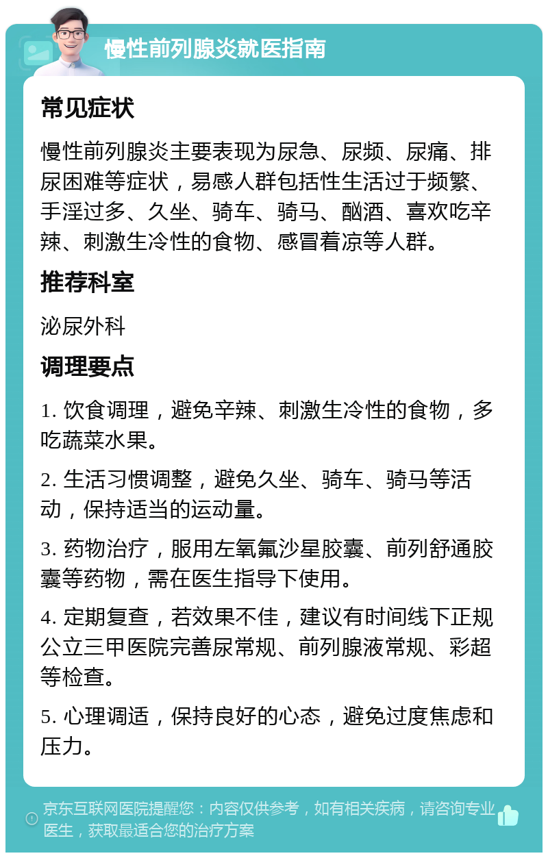 慢性前列腺炎就医指南 常见症状 慢性前列腺炎主要表现为尿急、尿频、尿痛、排尿困难等症状，易感人群包括性生活过于频繁、手淫过多、久坐、骑车、骑马、酗酒、喜欢吃辛辣、刺激生冷性的食物、感冒着凉等人群。 推荐科室 泌尿外科 调理要点 1. 饮食调理，避免辛辣、刺激生冷性的食物，多吃蔬菜水果。 2. 生活习惯调整，避免久坐、骑车、骑马等活动，保持适当的运动量。 3. 药物治疗，服用左氧氟沙星胶囊、前列舒通胶囊等药物，需在医生指导下使用。 4. 定期复查，若效果不佳，建议有时间线下正规公立三甲医院完善尿常规、前列腺液常规、彩超等检查。 5. 心理调适，保持良好的心态，避免过度焦虑和压力。