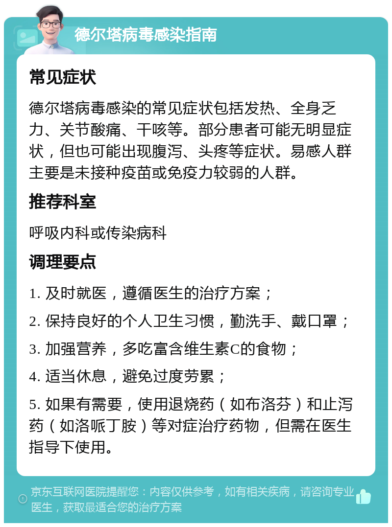 德尔塔病毒感染指南 常见症状 德尔塔病毒感染的常见症状包括发热、全身乏力、关节酸痛、干咳等。部分患者可能无明显症状，但也可能出现腹泻、头疼等症状。易感人群主要是未接种疫苗或免疫力较弱的人群。 推荐科室 呼吸内科或传染病科 调理要点 1. 及时就医，遵循医生的治疗方案； 2. 保持良好的个人卫生习惯，勤洗手、戴口罩； 3. 加强营养，多吃富含维生素C的食物； 4. 适当休息，避免过度劳累； 5. 如果有需要，使用退烧药（如布洛芬）和止泻药（如洛哌丁胺）等对症治疗药物，但需在医生指导下使用。