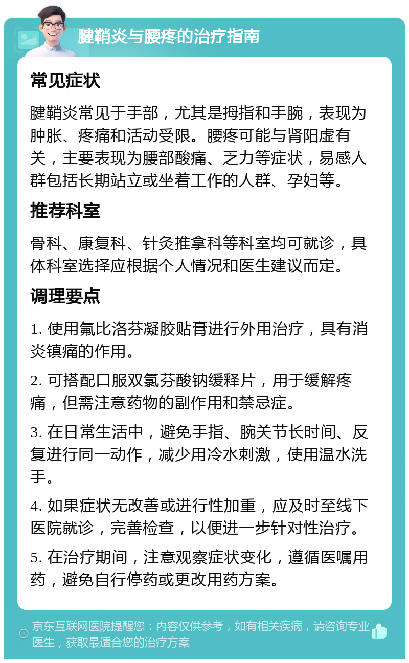 腱鞘炎与腰疼的治疗指南 常见症状 腱鞘炎常见于手部，尤其是拇指和手腕，表现为肿胀、疼痛和活动受限。腰疼可能与肾阳虚有关，主要表现为腰部酸痛、乏力等症状，易感人群包括长期站立或坐着工作的人群、孕妇等。 推荐科室 骨科、康复科、针灸推拿科等科室均可就诊，具体科室选择应根据个人情况和医生建议而定。 调理要点 1. 使用氟比洛芬凝胶贴膏进行外用治疗，具有消炎镇痛的作用。 2. 可搭配口服双氯芬酸钠缓释片，用于缓解疼痛，但需注意药物的副作用和禁忌症。 3. 在日常生活中，避免手指、腕关节长时间、反复进行同一动作，减少用冷水刺激，使用温水洗手。 4. 如果症状无改善或进行性加重，应及时至线下医院就诊，完善检查，以便进一步针对性治疗。 5. 在治疗期间，注意观察症状变化，遵循医嘱用药，避免自行停药或更改用药方案。