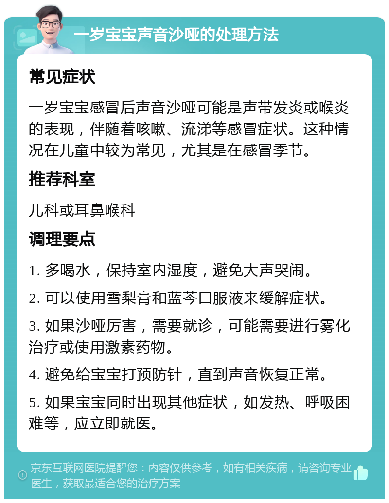 一岁宝宝声音沙哑的处理方法 常见症状 一岁宝宝感冒后声音沙哑可能是声带发炎或喉炎的表现，伴随着咳嗽、流涕等感冒症状。这种情况在儿童中较为常见，尤其是在感冒季节。 推荐科室 儿科或耳鼻喉科 调理要点 1. 多喝水，保持室内湿度，避免大声哭闹。 2. 可以使用雪梨膏和蓝芩口服液来缓解症状。 3. 如果沙哑厉害，需要就诊，可能需要进行雾化治疗或使用激素药物。 4. 避免给宝宝打预防针，直到声音恢复正常。 5. 如果宝宝同时出现其他症状，如发热、呼吸困难等，应立即就医。