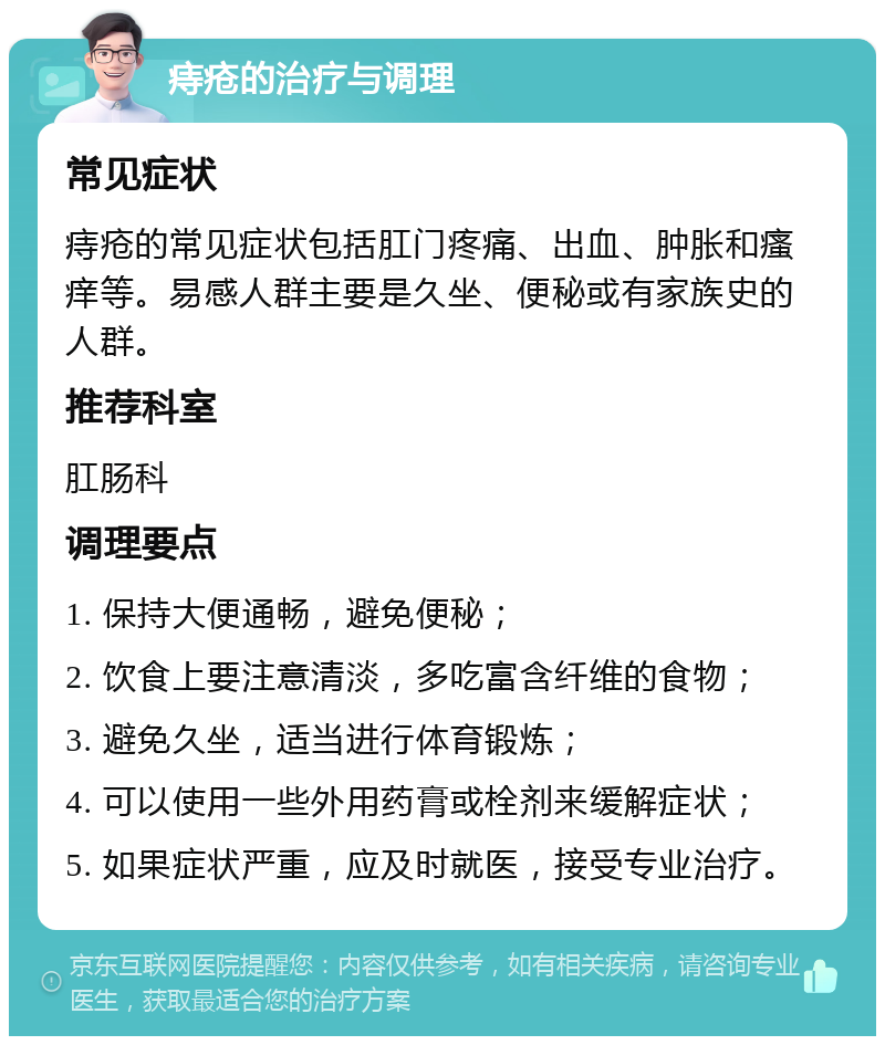 痔疮的治疗与调理 常见症状 痔疮的常见症状包括肛门疼痛、出血、肿胀和瘙痒等。易感人群主要是久坐、便秘或有家族史的人群。 推荐科室 肛肠科 调理要点 1. 保持大便通畅，避免便秘； 2. 饮食上要注意清淡，多吃富含纤维的食物； 3. 避免久坐，适当进行体育锻炼； 4. 可以使用一些外用药膏或栓剂来缓解症状； 5. 如果症状严重，应及时就医，接受专业治疗。