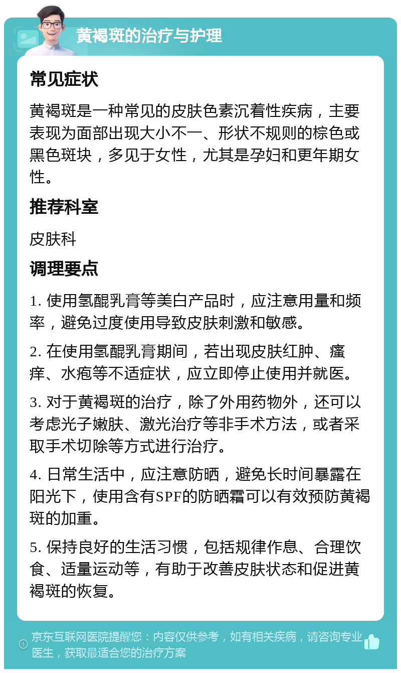 黄褐斑的治疗与护理 常见症状 黄褐斑是一种常见的皮肤色素沉着性疾病，主要表现为面部出现大小不一、形状不规则的棕色或黑色斑块，多见于女性，尤其是孕妇和更年期女性。 推荐科室 皮肤科 调理要点 1. 使用氢醌乳膏等美白产品时，应注意用量和频率，避免过度使用导致皮肤刺激和敏感。 2. 在使用氢醌乳膏期间，若出现皮肤红肿、瘙痒、水疱等不适症状，应立即停止使用并就医。 3. 对于黄褐斑的治疗，除了外用药物外，还可以考虑光子嫩肤、激光治疗等非手术方法，或者采取手术切除等方式进行治疗。 4. 日常生活中，应注意防晒，避免长时间暴露在阳光下，使用含有SPF的防晒霜可以有效预防黄褐斑的加重。 5. 保持良好的生活习惯，包括规律作息、合理饮食、适量运动等，有助于改善皮肤状态和促进黄褐斑的恢复。