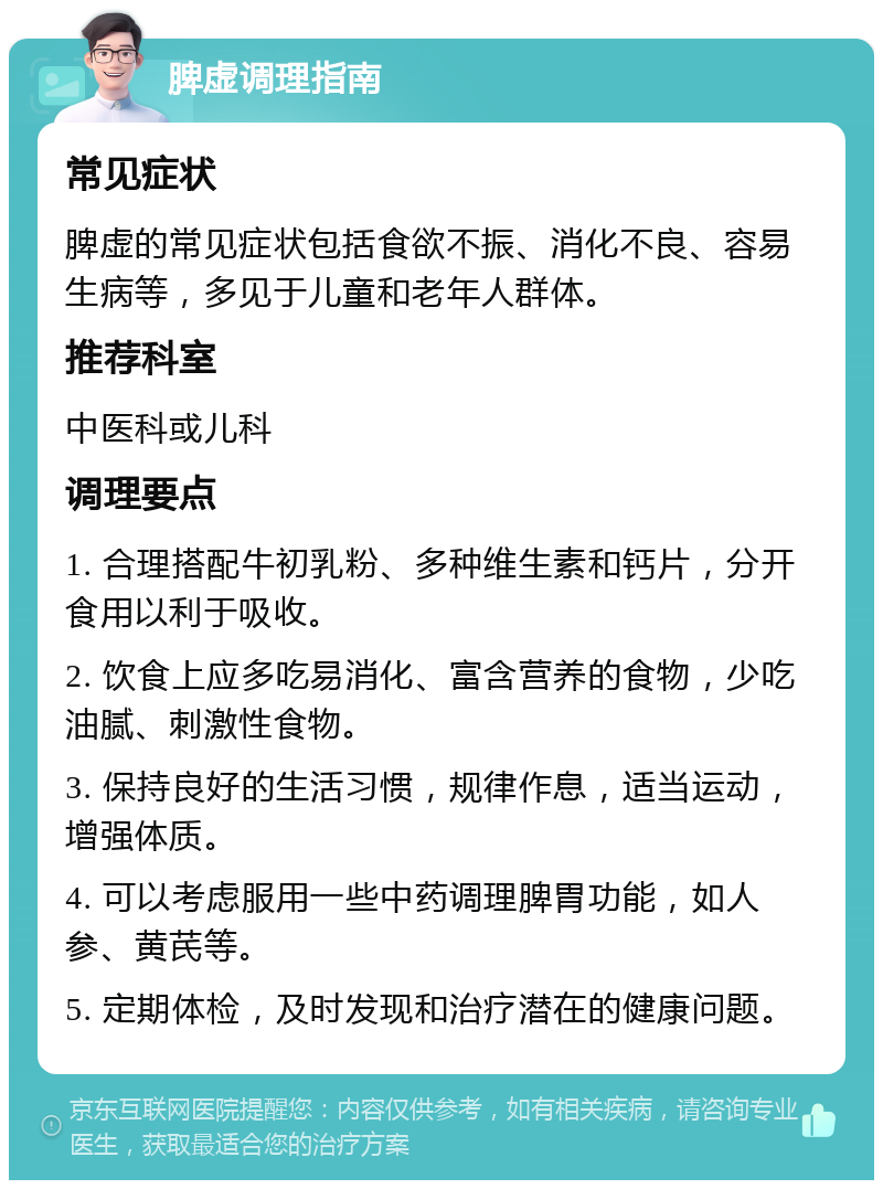 脾虚调理指南 常见症状 脾虚的常见症状包括食欲不振、消化不良、容易生病等，多见于儿童和老年人群体。 推荐科室 中医科或儿科 调理要点 1. 合理搭配牛初乳粉、多种维生素和钙片，分开食用以利于吸收。 2. 饮食上应多吃易消化、富含营养的食物，少吃油腻、刺激性食物。 3. 保持良好的生活习惯，规律作息，适当运动，增强体质。 4. 可以考虑服用一些中药调理脾胃功能，如人参、黄芪等。 5. 定期体检，及时发现和治疗潜在的健康问题。