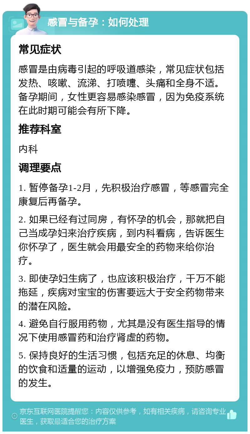 感冒与备孕：如何处理 常见症状 感冒是由病毒引起的呼吸道感染，常见症状包括发热、咳嗽、流涕、打喷嚏、头痛和全身不适。备孕期间，女性更容易感染感冒，因为免疫系统在此时期可能会有所下降。 推荐科室 内科 调理要点 1. 暂停备孕1-2月，先积极治疗感冒，等感冒完全康复后再备孕。 2. 如果已经有过同房，有怀孕的机会，那就把自己当成孕妇来治疗疾病，到内科看病，告诉医生你怀孕了，医生就会用最安全的药物来给你治疗。 3. 即使孕妇生病了，也应该积极治疗，千万不能拖延，疾病对宝宝的伤害要远大于安全药物带来的潜在风险。 4. 避免自行服用药物，尤其是没有医生指导的情况下使用感冒药和治疗肾虚的药物。 5. 保持良好的生活习惯，包括充足的休息、均衡的饮食和适量的运动，以增强免疫力，预防感冒的发生。