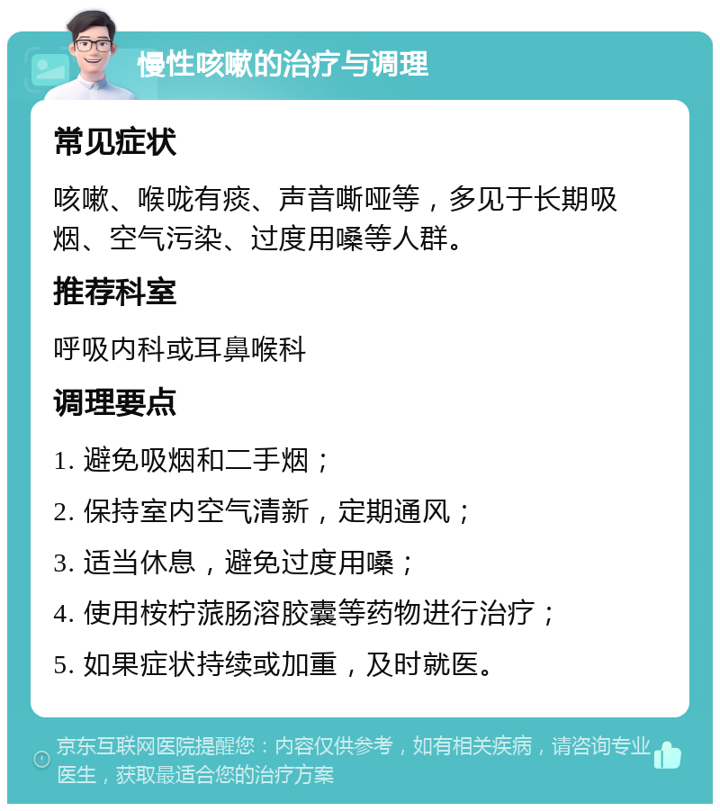 慢性咳嗽的治疗与调理 常见症状 咳嗽、喉咙有痰、声音嘶哑等，多见于长期吸烟、空气污染、过度用嗓等人群。 推荐科室 呼吸内科或耳鼻喉科 调理要点 1. 避免吸烟和二手烟； 2. 保持室内空气清新，定期通风； 3. 适当休息，避免过度用嗓； 4. 使用桉柠蒎肠溶胶囊等药物进行治疗； 5. 如果症状持续或加重，及时就医。