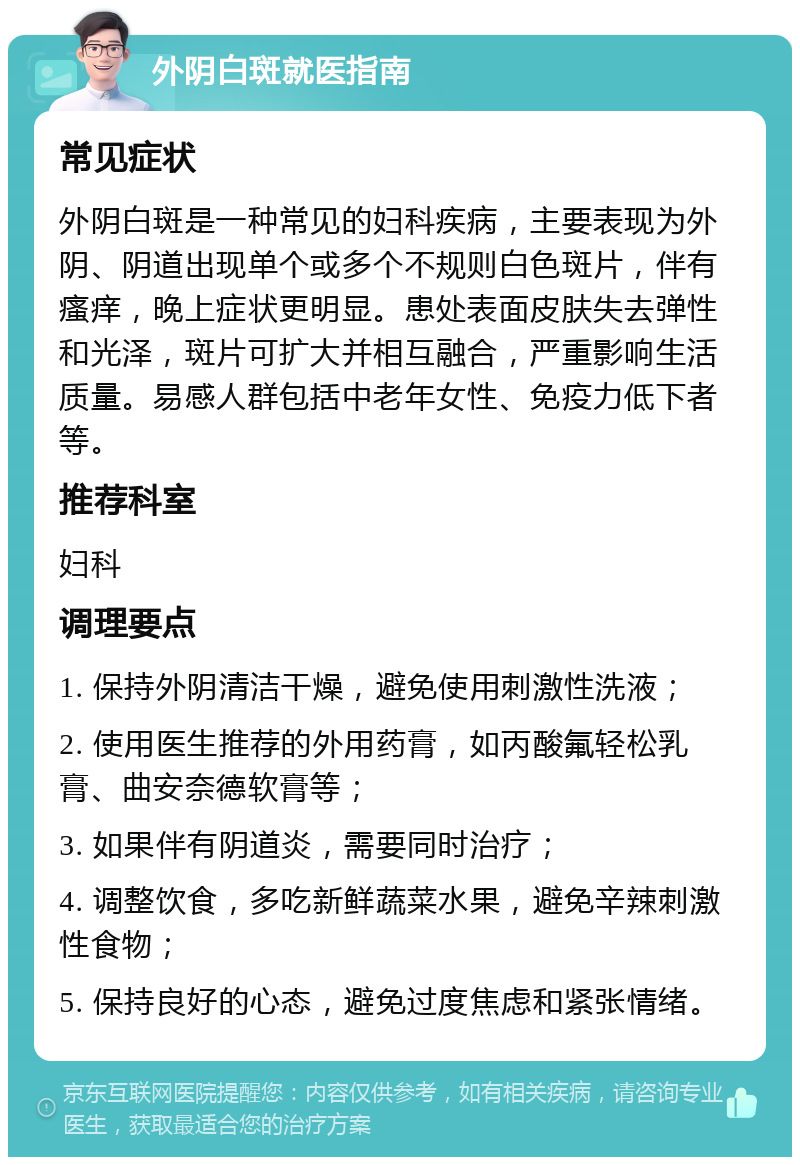 外阴白斑就医指南 常见症状 外阴白斑是一种常见的妇科疾病，主要表现为外阴、阴道出现单个或多个不规则白色斑片，伴有瘙痒，晚上症状更明显。患处表面皮肤失去弹性和光泽，斑片可扩大并相互融合，严重影响生活质量。易感人群包括中老年女性、免疫力低下者等。 推荐科室 妇科 调理要点 1. 保持外阴清洁干燥，避免使用刺激性洗液； 2. 使用医生推荐的外用药膏，如丙酸氟轻松乳膏、曲安奈德软膏等； 3. 如果伴有阴道炎，需要同时治疗； 4. 调整饮食，多吃新鲜蔬菜水果，避免辛辣刺激性食物； 5. 保持良好的心态，避免过度焦虑和紧张情绪。