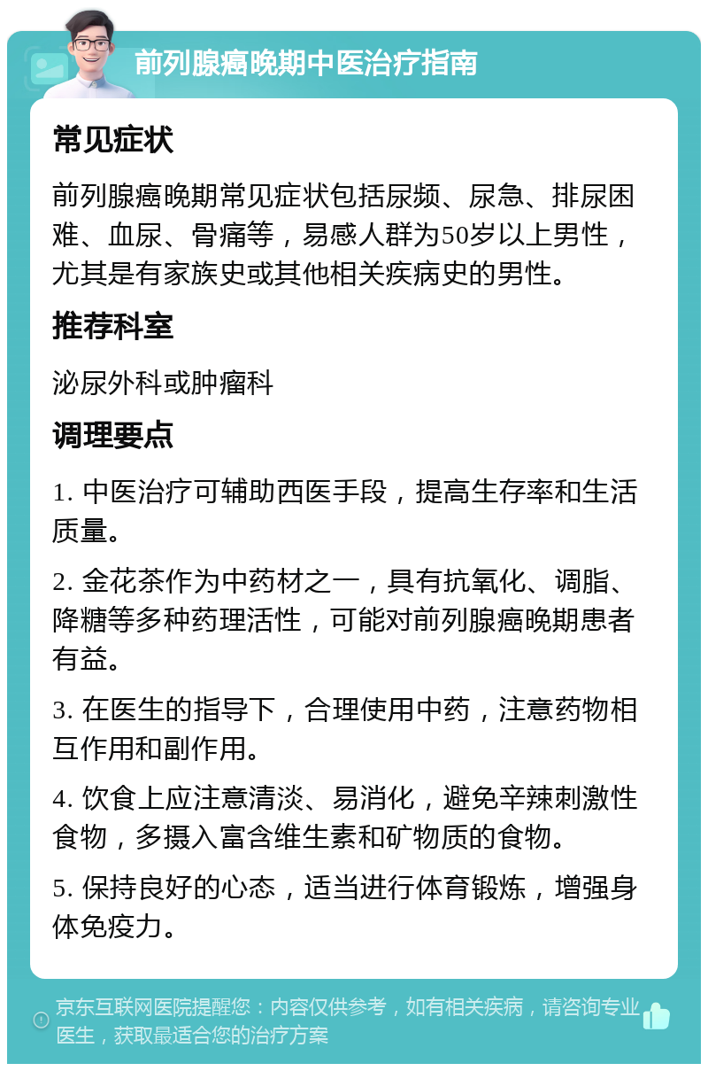 前列腺癌晚期中医治疗指南 常见症状 前列腺癌晚期常见症状包括尿频、尿急、排尿困难、血尿、骨痛等，易感人群为50岁以上男性，尤其是有家族史或其他相关疾病史的男性。 推荐科室 泌尿外科或肿瘤科 调理要点 1. 中医治疗可辅助西医手段，提高生存率和生活质量。 2. 金花茶作为中药材之一，具有抗氧化、调脂、降糖等多种药理活性，可能对前列腺癌晚期患者有益。 3. 在医生的指导下，合理使用中药，注意药物相互作用和副作用。 4. 饮食上应注意清淡、易消化，避免辛辣刺激性食物，多摄入富含维生素和矿物质的食物。 5. 保持良好的心态，适当进行体育锻炼，增强身体免疫力。