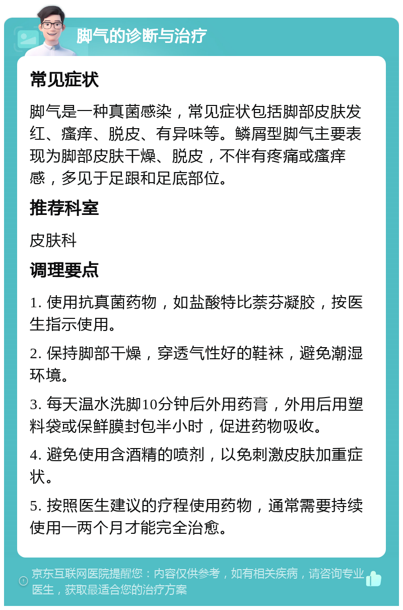 脚气的诊断与治疗 常见症状 脚气是一种真菌感染，常见症状包括脚部皮肤发红、瘙痒、脱皮、有异味等。鳞屑型脚气主要表现为脚部皮肤干燥、脱皮，不伴有疼痛或瘙痒感，多见于足跟和足底部位。 推荐科室 皮肤科 调理要点 1. 使用抗真菌药物，如盐酸特比萘芬凝胶，按医生指示使用。 2. 保持脚部干燥，穿透气性好的鞋袜，避免潮湿环境。 3. 每天温水洗脚10分钟后外用药膏，外用后用塑料袋或保鲜膜封包半小时，促进药物吸收。 4. 避免使用含酒精的喷剂，以免刺激皮肤加重症状。 5. 按照医生建议的疗程使用药物，通常需要持续使用一两个月才能完全治愈。