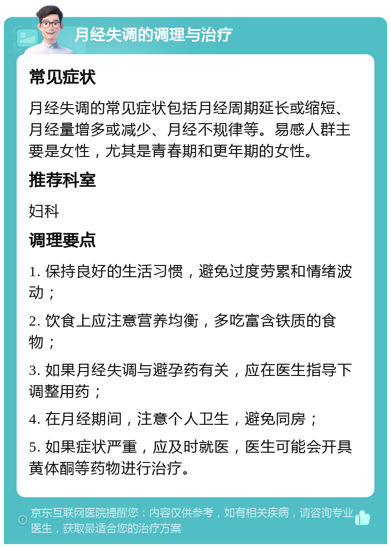 月经失调的调理与治疗 常见症状 月经失调的常见症状包括月经周期延长或缩短、月经量增多或减少、月经不规律等。易感人群主要是女性，尤其是青春期和更年期的女性。 推荐科室 妇科 调理要点 1. 保持良好的生活习惯，避免过度劳累和情绪波动； 2. 饮食上应注意营养均衡，多吃富含铁质的食物； 3. 如果月经失调与避孕药有关，应在医生指导下调整用药； 4. 在月经期间，注意个人卫生，避免同房； 5. 如果症状严重，应及时就医，医生可能会开具黄体酮等药物进行治疗。