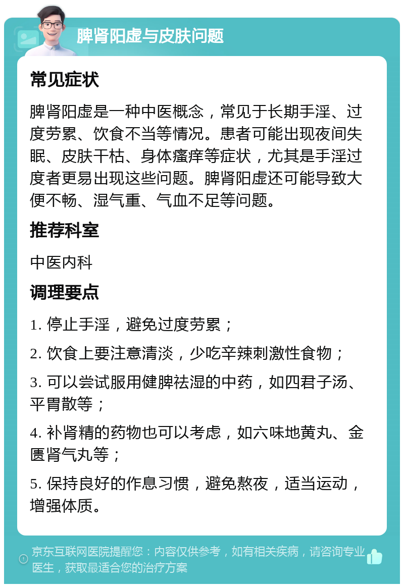 脾肾阳虚与皮肤问题 常见症状 脾肾阳虚是一种中医概念，常见于长期手淫、过度劳累、饮食不当等情况。患者可能出现夜间失眠、皮肤干枯、身体瘙痒等症状，尤其是手淫过度者更易出现这些问题。脾肾阳虚还可能导致大便不畅、湿气重、气血不足等问题。 推荐科室 中医内科 调理要点 1. 停止手淫，避免过度劳累； 2. 饮食上要注意清淡，少吃辛辣刺激性食物； 3. 可以尝试服用健脾祛湿的中药，如四君子汤、平胃散等； 4. 补肾精的药物也可以考虑，如六味地黄丸、金匮肾气丸等； 5. 保持良好的作息习惯，避免熬夜，适当运动，增强体质。