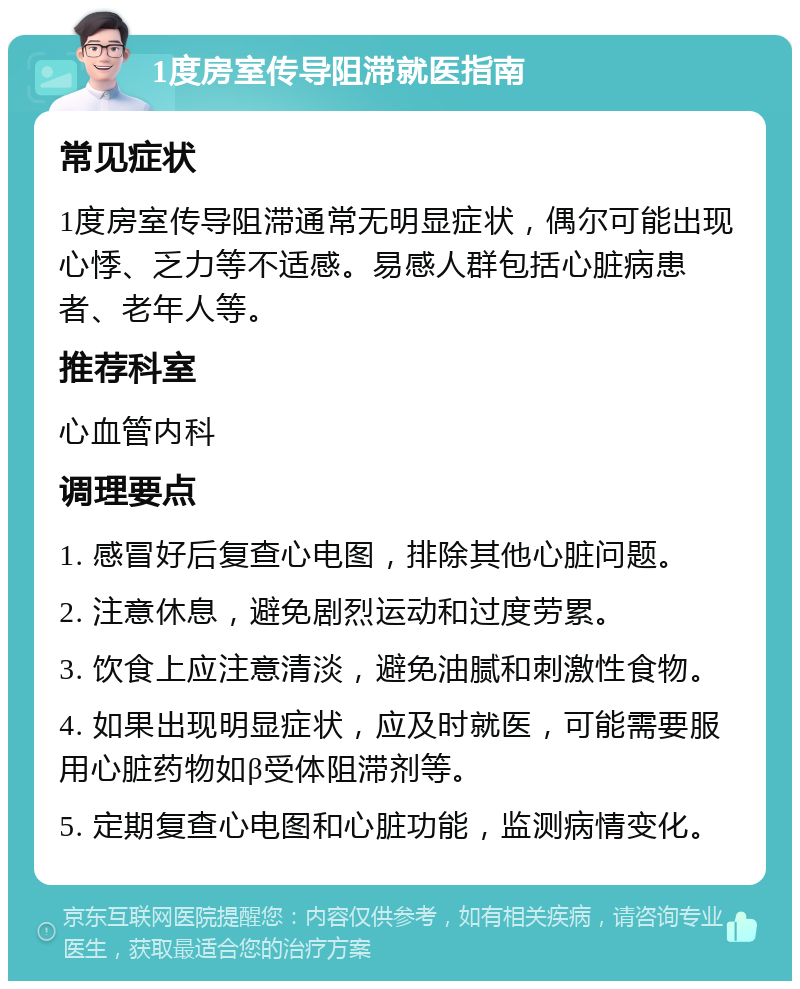 1度房室传导阻滞就医指南 常见症状 1度房室传导阻滞通常无明显症状，偶尔可能出现心悸、乏力等不适感。易感人群包括心脏病患者、老年人等。 推荐科室 心血管内科 调理要点 1. 感冒好后复查心电图，排除其他心脏问题。 2. 注意休息，避免剧烈运动和过度劳累。 3. 饮食上应注意清淡，避免油腻和刺激性食物。 4. 如果出现明显症状，应及时就医，可能需要服用心脏药物如β受体阻滞剂等。 5. 定期复查心电图和心脏功能，监测病情变化。