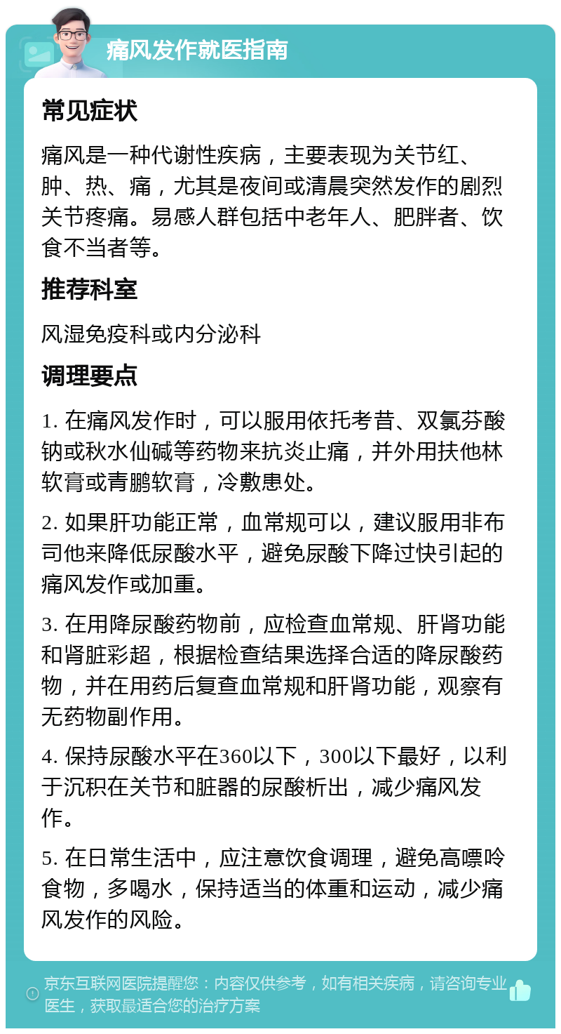 痛风发作就医指南 常见症状 痛风是一种代谢性疾病，主要表现为关节红、肿、热、痛，尤其是夜间或清晨突然发作的剧烈关节疼痛。易感人群包括中老年人、肥胖者、饮食不当者等。 推荐科室 风湿免疫科或内分泌科 调理要点 1. 在痛风发作时，可以服用依托考昔、双氯芬酸钠或秋水仙碱等药物来抗炎止痛，并外用扶他林软膏或青鹏软膏，冷敷患处。 2. 如果肝功能正常，血常规可以，建议服用非布司他来降低尿酸水平，避免尿酸下降过快引起的痛风发作或加重。 3. 在用降尿酸药物前，应检查血常规、肝肾功能和肾脏彩超，根据检查结果选择合适的降尿酸药物，并在用药后复查血常规和肝肾功能，观察有无药物副作用。 4. 保持尿酸水平在360以下，300以下最好，以利于沉积在关节和脏器的尿酸析出，减少痛风发作。 5. 在日常生活中，应注意饮食调理，避免高嘌呤食物，多喝水，保持适当的体重和运动，减少痛风发作的风险。