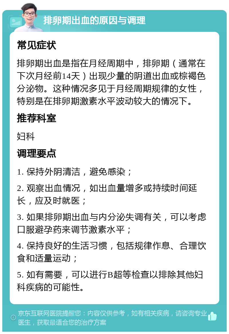 排卵期出血的原因与调理 常见症状 排卵期出血是指在月经周期中，排卵期（通常在下次月经前14天）出现少量的阴道出血或棕褐色分泌物。这种情况多见于月经周期规律的女性，特别是在排卵期激素水平波动较大的情况下。 推荐科室 妇科 调理要点 1. 保持外阴清洁，避免感染； 2. 观察出血情况，如出血量增多或持续时间延长，应及时就医； 3. 如果排卵期出血与内分泌失调有关，可以考虑口服避孕药来调节激素水平； 4. 保持良好的生活习惯，包括规律作息、合理饮食和适量运动； 5. 如有需要，可以进行B超等检查以排除其他妇科疾病的可能性。