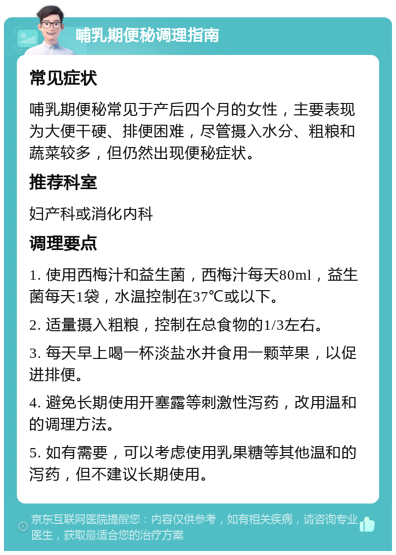 哺乳期便秘调理指南 常见症状 哺乳期便秘常见于产后四个月的女性，主要表现为大便干硬、排便困难，尽管摄入水分、粗粮和蔬菜较多，但仍然出现便秘症状。 推荐科室 妇产科或消化内科 调理要点 1. 使用西梅汁和益生菌，西梅汁每天80ml，益生菌每天1袋，水温控制在37℃或以下。 2. 适量摄入粗粮，控制在总食物的1/3左右。 3. 每天早上喝一杯淡盐水并食用一颗苹果，以促进排便。 4. 避免长期使用开塞露等刺激性泻药，改用温和的调理方法。 5. 如有需要，可以考虑使用乳果糖等其他温和的泻药，但不建议长期使用。