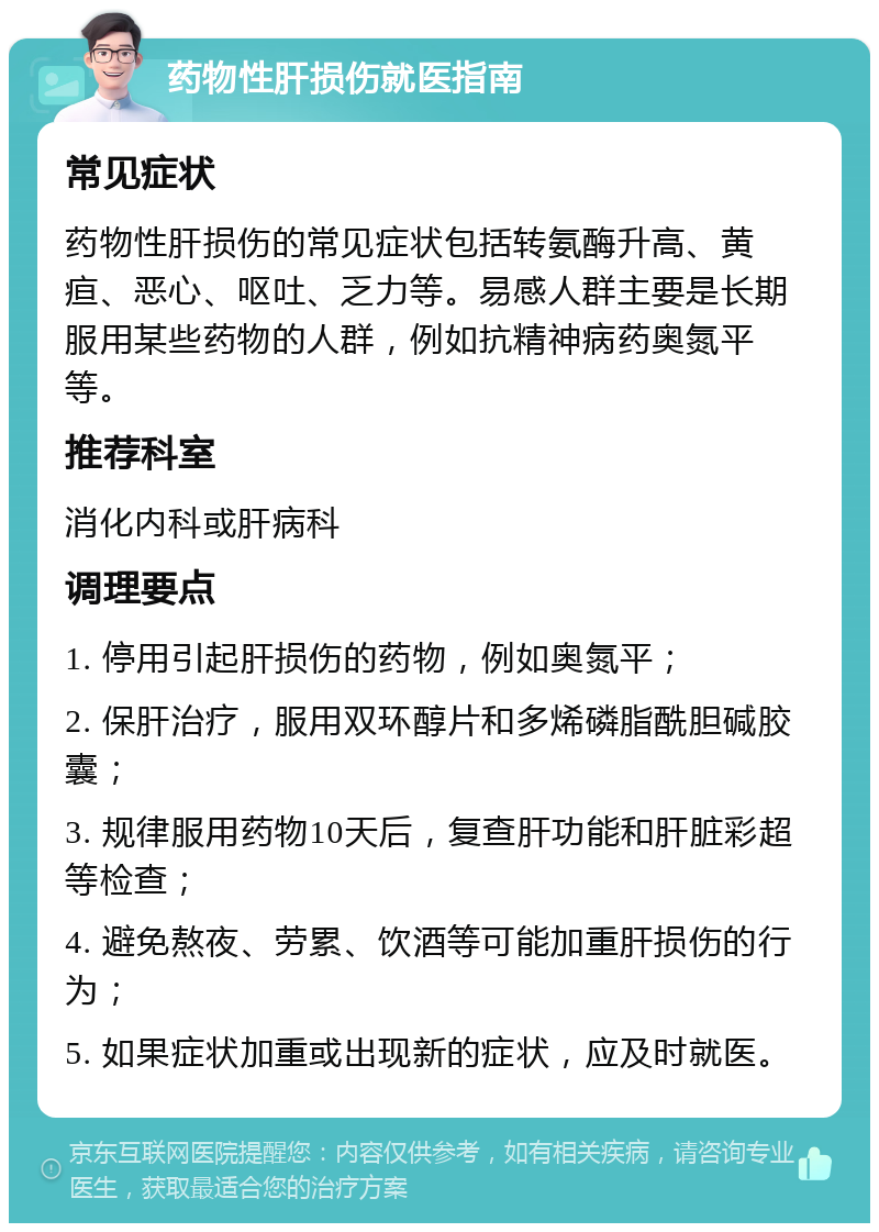 药物性肝损伤就医指南 常见症状 药物性肝损伤的常见症状包括转氨酶升高、黄疸、恶心、呕吐、乏力等。易感人群主要是长期服用某些药物的人群，例如抗精神病药奥氮平等。 推荐科室 消化内科或肝病科 调理要点 1. 停用引起肝损伤的药物，例如奥氮平； 2. 保肝治疗，服用双环醇片和多烯磷脂酰胆碱胶囊； 3. 规律服用药物10天后，复查肝功能和肝脏彩超等检查； 4. 避免熬夜、劳累、饮酒等可能加重肝损伤的行为； 5. 如果症状加重或出现新的症状，应及时就医。